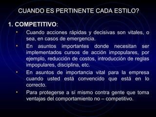 CUANDO ES PERTINENTE CADA ESTILO?

1. COMPETITIVO:
  •     Cuando acciones rápidas y decisivas son vitales, o
        sea, en casos de emergencia.
  •     En asuntos importantes donde necesitan ser
        implementados cursos de acción impopulares, por
        ejemplo, reducción de costos, introducción de reglas
        impopulares, disciplina, etc.
  •     En asuntos de importancia vital para la empresa
        cuando usted está convencido que está en lo
        correcto.
  •     Para protegerse a sí mismo contra gente que toma
        ventajas del comportamiento no – competitivo.
 