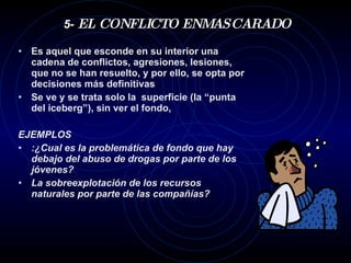 5-  EL CONFLICTO ENMASCARADO Es aquel que esconde en su interior una cadena de conflictos, agresiones, lesiones, que no se han resuelto, y por ello, se opta por decisiones más definitivas Se ve y se trata solo la  superficie (la “punta del iceberg”), sin ver el fondo, EJEMPLOS :¿Cual es la problemática de fondo que hay debajo del abuso de drogas por parte de los jóvenes? La sobreexplotación de los recursos naturales por parte de las compañías? 