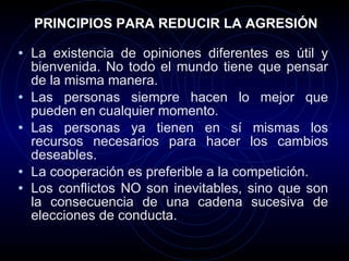 PRINCIPIOS PARA REDUCIR LA AGRESIÓN La existencia de opiniones diferentes es útil y bienvenida. No todo el mundo tiene que pensar de la misma manera.  Las personas siempre hacen lo mejor que pueden en cualquier momento.  Las personas ya tienen en sí mismas los recursos necesarios para hacer los cambios deseables.  La cooperación es preferible a la competición.  Los conflictos NO son inevitables, sino que son la consecuencia de una cadena sucesiva de elecciones de conducta.   