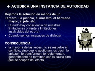 4- ACUDIR A UNA INSTANCIA DE AUTORIDAD Dejamos la solución en manos de un Tercero: La justicia, el maestro, el hermano mayor, el jefe, etc. Cuando hay consciencia de nuestras limitaciones o frente a limitaciones insalvables del otro(a) Cuando somos incapaces de dialogar CONSECUENCIA :  la mayoría de las veces, no se resuelve el conflicto, sino que lo gestionan, es decir: lo aplazan, lo transforman, lo reglamentan, generalmente no terminan con la causa sino que se ocupan del efecto. 