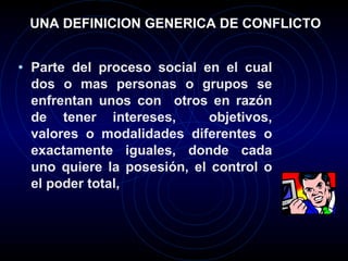 UNA DEFINICION GENERICA DE CONFLICTO Parte del proceso social en el cual dos o mas personas o grupos se enfrentan unos con  otros en razón de tener intereses,  objetivos, valores o modalidades diferentes o exactamente iguales, donde cada uno quiere la posesión, el control o el poder total,   
