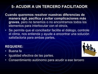5- ACUDIR A UN TERCERO FACILITADOR Cuando queremos resolver nuestras diferencias de manera ágil, pacífica y evitar complicaciones más graves , pero no tenemos o no encontramos todos los elementos para interlocutar con el otro/a,  Se permite que el conciliador facilite el diálogo, controle el clima, nos entienda y ayude a encontrar una solución satisfactoria para ambas partes .  REQUIERE: Buena fe  Igualdad efectiva de las partes. Consentimiento autónomo para acudir a ese tercero 