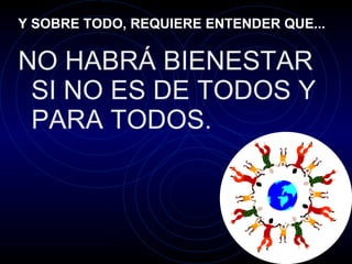 Y SOBRE TODO, REQUIERE ENTENDER QUE... NO HABRÁ BIENESTAR SI NO ES DE TODOS Y PARA TODOS. 