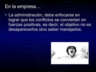 En la empresa… La administración, debe enfocarse en lograr que los conflictos se conviertan en fuerzas positivas, es decir, el objetivo no es desaparecerlos sino saber manejarlos. 