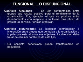FUNCIONAL… O DISFUNCIONAL Conflicto funcional:  Es una confrontación entre grupos que resulta positiva para el rendimiento de la organización. Por, ejemplo, el que se produce entre departamentos con respecto a la forma más eficaz de prestar un servicio. "tensión creativa". Conflicto disfuncional:  Es cualquier confrontación o interacción entre grupos que perjudica a la organización o impide que ésta alcance sus objetivos. La dirección debe tratar de eliminar conflictos de este tipo.  Un conflicto beneficioso puede transformarse en perjudicial.  