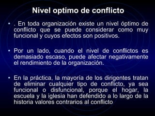 Nivel optimo de conflicto . En toda organización existe un nivel óptimo de conflicto que se puede considerar como muy funcional y cuyos efectos son positivos.  Por un lado, cuando el nivel de conflictos es demasiado escaso, puede afectar negativamente el rendimiento de la organización. En la práctica, la mayoría de los dirigentes tratan de eliminar cualquier tipo de conflicto, ya sea funcional o disfuncional, porque el hogar, la escuela y la iglesia han defendido a lo largo de la historia valores contrarios al conflicto  