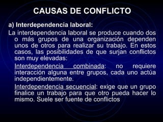 CAUSAS DE CONFLICTO a) Interdependencia laboral:   La interdependencia laboral se produce cuando dos o más grupos de una organización dependen unos de otros para realizar su trabajo. En estos casos, las posibilidades de que surjan conflictos son muy elevadas: Interdependencia combinada : no requiere interacción alguna entre grupos, cada uno actúa independientemente.  Interdependencia secuencial : exige que un grupo finalice un trabajo para que otro pueda hacer lo mismo. Suele ser fuente de conflictos  