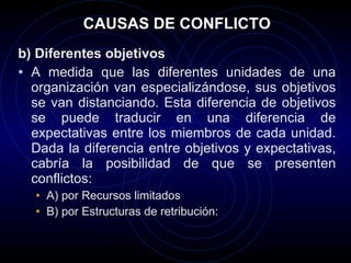 CAUSAS DE CONFLICTO b) Diferentes objetivos A medida que las diferentes unidades de una organización van especializándose, sus objetivos se van distanciando. Esta diferencia de objetivos se puede traducir en una diferencia de expectativas entre los miembros de cada unidad. Dada la diferencia entre objetivos y expectativas, cabría la posibilidad de que se presenten conflictos:  A) por  Recursos limitados B) por Estructuras de retribución:  