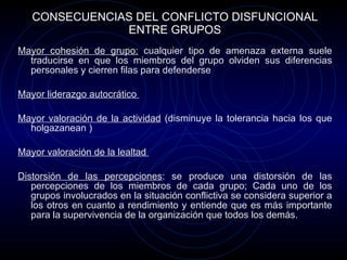 CONSECUENCIAS DEL CONFLICTO DISFUNCIONAL ENTRE GRUPOS Mayor cohesión de grupo:  cualquier tipo de amenaza externa suele traducirse en que los miembros del grupo olviden sus diferencias personales y cierren filas para defenderse  Mayor liderazgo autocrático  Mayor valoración de la actividad  (disminuye la tolerancia hacia los que holgazanean ) Mayor valoración de la lealtad  Distorsión de las percepciones : se produce una distorsión de las percepciones de los miembros de cada grupo; Cada uno de los grupos involucrados en la situación conflictiva se considera superior a los otros en cuanto a rendimiento y entiende que es más importante para la supervivencia de la organización que todos los demás.  