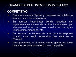 CUANDO ES PERTINENTE CADA ESTILO? 1. COMPETITIVO : Cuando acciones rápidas y decisivas son vitales, o sea, en casos de emergencia. En asuntos importantes donde necesitan ser implementados cursos de acción impopulares, por ejemplo, reducción de costos, introducción de reglas impopulares, disciplina, etc. En asuntos de importancia vital para la empresa cuando usted está convencido que está en lo correcto. Para protegerse a sí mismo contra gente que toma ventajas del comportamiento no – competitivo. 