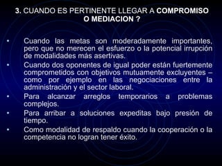 3.  CUANDO ES PERTINENTE LLEGAR A  COMPROMISO O MEDIACION ? Cuando las metas son moderadamente importantes, pero que no merecen el esfuerzo o la potencial irrupción de modalidades más asertivas. Cuando dos oponentes de igual poder están fuertemente comprometidos con objetivos mutuamente excluyentes – como por ejemplo en las negociaciones entre la administración y el sector laboral. Para alcanzar arreglos temporarios a problemas complejos. Para arribar a soluciones expeditas bajo presión de tiempo. Como modalidad de respaldo cuando la cooperación o la competencia no logran tener éxito. 