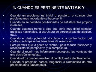 4.  CUANDO ES PERTINENTE  EVITAR ? Cuando un problema es trivial o pasajero, o cuando otro problema mas importante se hace sentir. Cuando no se perciben posibilidades de satisfacer los propios intereses,  Cuando estamos frente a algo que sería muy difícil cambiar (políticas nacionales, la estructura de personalidad de alguien, etc.). Cuando el daño potencial vinculado a la confrontación del conflicto sobrepasa los beneficios de resolución. Para permitir que la gente se “enfríe”, para reducir tensiones y reconquistar la perspectiva y la compostura. Cuando el reunir más información sobrepasa las ventajas de una decisión inmediata. Cuando otros pueden resolver el conflicto más efectivamente. Cuando el problema parece tangencial o sintomático de otro problema más fundamental. 