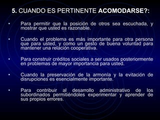 5.  CUANDO ES PERTINENTE  ACOMODARSE?: Para permitir que la posición de otros sea escuchada, y mostrar que usted es razonable. Cuando el problema es más importante para otra persona que para usted, y como un gesto de buena voluntad para mantener una relación cooperativa. Para construir créditos sociales a ser usados posteriormente en problemas de mayor importancia para usted. Cuando la preservación de la armonía y la evitación de disrupciones es esencialmente importante. Para contribuir al desarrollo administrativo de los subordinados permitiéndoles experimentar y aprender de sus propios errores. 