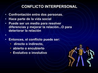 CONFLICTO INTERPERSONAL Confrontación entre dos personas.  Hace parte de la vida social Puede ser un medio para resolver diferencias y mejorar la relación...O para deteriorar la relación Entonces, el conflicto puede ser: directo o indirecto,  abierto o encubierto Evolutivo o involutivo 