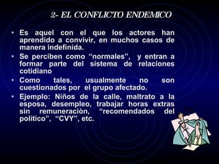 2- EL CONFLICTO ENDEMICO Es aquel con el que los actores han aprendido a convivir, en muchos casos de manera indefinida.  Se perciben como “normales”,  y entran a formar parte del sistema de relaciones cotidiano Como tales, usualmente no son cuestionados por  el grupo afectado. Ejemplo: Niños de la calle, maltrato a la esposa, desempleo, trabajar horas extras sin remuneraciòn, “recomendados del político”,  “CVY”, etc. 