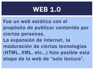 WEB 1.0
Fue un web estática con el
propósito de publicar contenido por
ciertas personas.
La expansión de internet, la
maduración de ciertas tecnologías
(HTML, XML, etc…) hizo posible esta
etapa de la web de “solo lectura”.
 