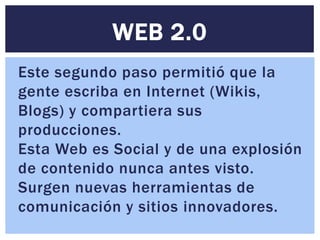 WEB 2.0
Este segundo paso permitió que la
gente escriba en Internet (Wikis,
Blogs) y compartiera sus
producciones.
Esta Web es Social y de una explosión
de contenido nunca antes visto.
Surgen nuevas herramientas de
comunicación y sitios innovadores.
 