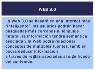 WEB 3.0

La Web 3.0 se basará en una Internet más
“inteligente”, los usuarios podrán hacer
busquedas más cercanas al lenguaje
natural, la información tendrá semántica
asociada y la Web podrá relacionar
conceptos de multiples fuentes, también
podrá deducir información
a través de reglas asociadas al significado
del contenido.
 