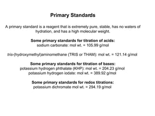 Primary Standards A primary standard is a reagent that is extremely pure, stable, has no waters of hydration, and has a high molecular weight. Some primary standards for titration of acids: sodium carbonate: mol wt. = 105.99 g/mol tris -(hydroxymethyl)aminomethane (TRIS or THAM): mol wt. = 121.14 g/mol  Some primary standards for titration of bases: potassium hydrogen phthalate (KHP): mol wt. = 204.23 g/mol  potassium hydrogen iodate: mol wt. = 389.92 g/mol  Some primary standards for redox titrations: potassium dichromate mol wt. = 294.19 g/mol  