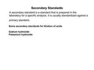 Secondary Standards A secondary standard is a standard that is prepared in the laboratory for a specific analysis. It is usually standardized against a primary standard .  Some secondary standards for titration of acids Sodium hydroxide Potassium hydroxide 