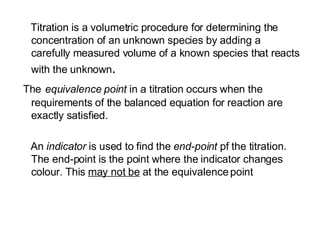 Titration is a volumetric procedure for determining the concentration of an unknown species by adding a carefully measured volume of a known species that reacts with the unknown . The   equivalence point  in a titration   occurs when the requirements of the balanced equation for reaction are exactly satisfied.  An  indicator  is used to find the  end-point  pf the titration. The end-point is the point where the indicator changes colour. This  may not be  at the equivalence point 