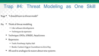 Trap #4: Threat Modeling as One Skill
• “I should learn tothreatmodel”
• Thinkof threatmodeling
– Likesoftwaredevelopment
– Techniques&repertoire
• Technique: DFDs,STRIDE,Attacktrees
• Repertoire:
– Tools:Firesheep,Hydra,Kali
– Books:Cuckoo'sEggtoCountdowntoZeroDay
• Allused toanalogize& reason about newsystems
Trap
Fix
 