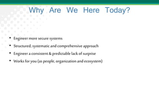 Why Are We Here Today?
• Engineermore secure systems
• Structured, systematicand comprehensiveapproach
• Engineera consistent& predictable lack of surprise
• Works for you (as people, organization and ecosystem)
 