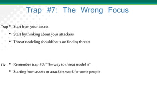 Trap #7: The Wrong Focus
• Start from your assets
• Start by thinkingaboutyour attackers
• Threat modeling should focus on findingthreats
• Remember trap #3: “The way to threatmodel is”
• Startingfrom assets or attackers work for some people
Trap
Fix
 