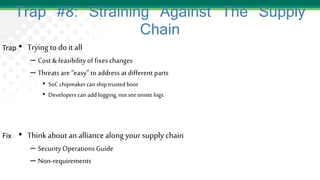 Trap #8: Straining Against The Supply
Chain
• Trying to do it all
– Cost & feasibilityof fixeschanges
– Threats are “easy” to address at different parts
• SoC chipmakercan ship trusted boot
• Developers can addlogging, not seeonsite logs
• Thinkabout an alliance along your supply chain
– Security Operations Guide
– Non-requirements
Trap
Fix
 