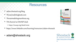 Resources
• adam.shostack.org/blog
• Threatmodelingbook.com
• Threatmodelingmanifesto.org
• TM channel at OWASP slack
– https://owasp.org/slack/invite
• https://www.linkedin.com/learning/instructors/adam-shostack
• adam@shostack.org
https://associates.shostack.or
g
 