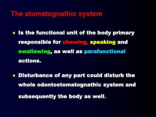  Is the functional unit of the body primary
responsible for chewing, speaking and
swallowing, as well as parafunctional
actions.
 Disturbance of any part could disturb the
whole odontostomatognathic system and
subsequently the body as well.
The stomatognathic system
 