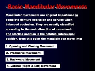 Mandibular movements are of great importance in
complete denture occlusion and service when
balanced occlusion. They are usually classified
according to the main direction of movement.
The starting position is the habitual intercuspal
position, from this point the mandible can move into:
4. Lateral (Right & left) Movement
2. Protrusive movement.
1. Opening and Closing Movement.
3. Backward Movement
 