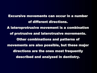 Excursive movements can occur in a number
of different directions.
A lateroprotrusive movement is a combination
of protrusive and laterotrusive movements.
Other combinations and patterns of
movements are also possible, but these major
directions are the ones most frequently
described and analyzed in dentistry.
 