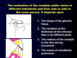 1. The shape of the glenoid
fossa.
2. The variation of the
thickness of the articular
disc in its different parts.
3. The relation of the condyle
to the disc during
movement.
4. The extent of mandibular
protrusion
The inclination of the condylar paths varies in
different individuals and from side to side in
the same person. It depends upon
 