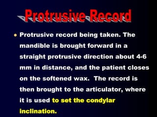  Protrusive record being taken. The
mandible is brought forward in a
straight protrusive direction about 4-6
mm in distance, and the patient closes
on the softened wax. The record is
then brought to the articulator, where
it is used to set the condylar
inclination.
 
