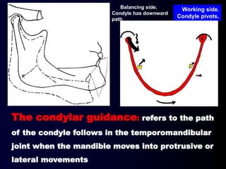 The condylar guidance: refers to the path
of the condyle follows in the temporomandibular
joint when the mandible moves into protrusive or
lateral movements
Balancing side.
Condyle has downward
path
Working side.
Condyle pivots.
 