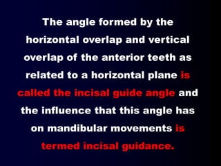 The angle formed by the
horizontal overlap and vertical
overlap of the anterior teeth as
related to a horizontal plane is
called the incisal guide angle and
the influence that this angle has
on mandibular movements is
termed incisal guidance.
 