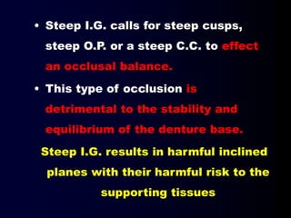 • Steep I.G. calls for steep cusps,
steep O.P. or a steep C.C. to effect
an occlusal balance.
• This type of occlusion is
detrimental to the stability and
equilibrium of the denture base.
Steep I.G. results in harmful inclined
planes with their harmful risk to the
supporting tissues
 