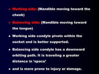  Working side: (Mandible moving toward the
cheek)
 Balancing side: (Mandible moving toward
the tongue)
 Working side condyle pivots within the
socket and is better supported.
 Balancing side condyle has a downward
orbiting path. It is traveling a greater
distance in ‘space’
 and is more prone to injury or damage.
 
