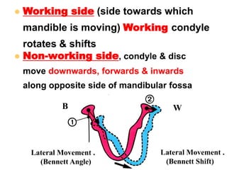  Non-working side, condyle & disc
move downwards, forwards & inwards
along opposite side of mandibular fossa
 Working side (side towards which
mandible is moving) Working condyle
rotates & shifts
Lateral Movement .
(Bennett Shift)
Lateral Movement .
(Bennett Angle)
WB
 