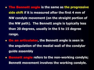  The Bennett angle is the same as the progressive
side shift if it is measured after the first 4 mm of
NW condyle movement (on the straight portion of
the NW path). The Bennett angle is typically less
than 20 degrees, usually in the 5 to 15 degree
range.
 On an articulator, the Bennett angle is seen in
the angulation of the medial wall of the condylar
guide assembly
 Bennett angle refers to the non-working condyle;
Bennett movement involves the working condyle.
 