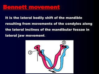 It is the lateral bodily shift of the mandible
resulting from movements of the condyles along
the lateral inclines of the mandibular fossae in
lateral jaw movement.
Bennett movement
 