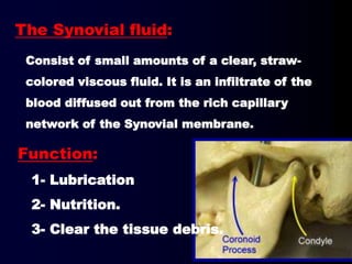The Synovial fluid:
Consist of small amounts of a clear, straw-
colored viscous fluid. It is an infiltrate of the
blood diffused out from the rich capillary
network of the Synovial membrane.
Function:
1- Lubrication
2- Nutrition.
3- Clear the tissue debris.
 