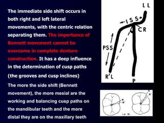 The immediate side shift occurs in
both right and left lateral
movements, with the centric relation
separating them. The importance of
Bennett movement cannot be
overcome in complete denture
construction. It has a deep influence
in the determination of cusp paths
(the grooves and cusp inclines)
The more the side shift (Bennett
movement), the more mesial are the
working and balancing cusp paths on
the mandibular teeth and the more
distal they are on the maxillary teeth
 