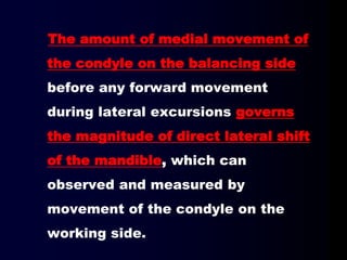 The amount of medial movement of
the condyle on the balancing side
before any forward movement
during lateral excursions governs
the magnitude of direct lateral shift
of the mandible, which can
observed and measured by
movement of the condyle on the
working side.
 