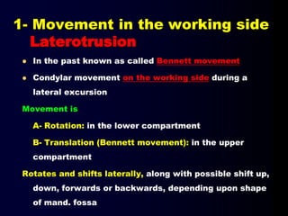 1- Movement in the working side
Laterotrusion
 In the past known as called Bennett movement
 Condylar movement on the working side during a
lateral excursion
Movement is
A- Rotation: in the lower compartment
B- Translation (Bennett movement): in the upper
compartment
Rotates and shifts laterally, along with possible shift up,
down, forwards or backwards, depending upon shape
of mand. fossa
 