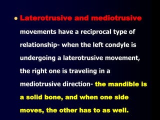 Laterotrusive and mediotrusive
movements have a reciprocal type of
relationship- when the left condyle is
undergoing a laterotrusive movement,
the right one is traveling in a
mediotrusive direction- the mandible is
a solid bone, and when one side
moves, the other has to as well.
 