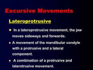 Lateroprotrusive
 In a lateroprotrusive movement, the jaw
moves sideways and forwards.
 A movement of the mandibular condyle
with a protrusive and a lateral
component.
 A combination of a protrusive and
laterotrusive movement.
Excursive Movements
 