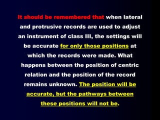 It should be remembered that when lateral
and protrusive records are used to adjust
an instrument of class III, the settings will
be accurate for only those positions at
which the records were made. What
happens between the position of centric
relation and the position of the record
remains unknown. The position will be
accurate, but the pathways between
these positions will not be.
 
