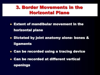3. Border Movements in the
Horizontal Plane
 Extent of mandibular movement in the
horizontal plane
 Dictated by joint anatomy alone- bones &
ligaments
 Can be recorded using a tracing device
 Can be recorded at different vertical
openings
 